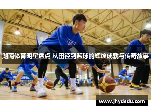 湖南体育明星盘点 从田径到篮球的辉煌成就与传奇故事